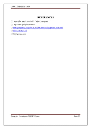 GOOGLE PROJECT LOON
Computer Department, MSCET, Surat. Page 23
REFERENCES
[1] https://plus.google.com/u/0/+ProjectLoon/posts
[2] http://www.google.com/loon/
[3]http://googleblog.blogspot.in/2013/06/introducing-project-loon.html
[4]http://slideshare.net
[5]http://google.com
 