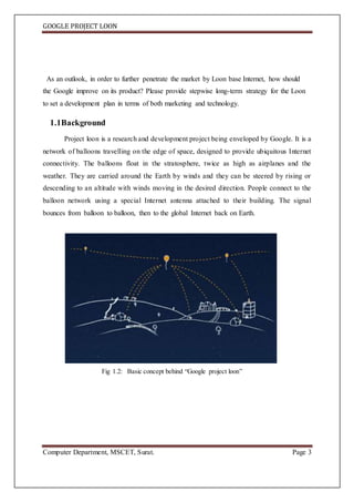 GOOGLE PROJECT LOON
Computer Department, MSCET, Surat. Page 3
As an outlook, in order to further penetrate the market by Loon base Internet, how should
the Google improve on its product? Please provide stepwise long-term strategy for the Loon
to set a development plan in terms of both marketing and technology.
1.1Background
Project loon is a research and development project being enveloped by Google. It is a
network of balloons travelling on the edge of space, designed to provide ubiquitous Internet
connectivity. The balloons float in the stratosphere, twice as high as airplanes and the
weather. They are carried around the Earth by winds and they can be steered by rising or
descending to an altitude with winds moving in the desired direction. People connect to the
balloon network using a special Internet antenna attached to their building. The signal
bounces from balloon to balloon, then to the global Internet back on Earth.
Fig 1.2: Basic concept behind “Google project loon”
 
