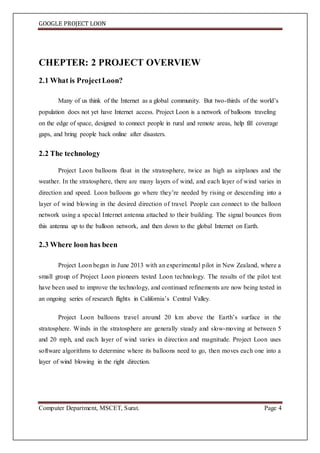 GOOGLE PROJECT LOON
Computer Department, MSCET, Surat. Page 4
CHEPTER: 2 PROJECT OVERVIEW
2.1 What is ProjectLoon?
Many of us think of the Internet as a global community. But two-thirds of the world’s
population does not yet have Internet access. Project Loon is a network of balloons traveling
on the edge of space, designed to connect people in rural and remote areas, help fill coverage
gaps, and bring people back online after disasters.
2.2 The technology
Project Loon balloons float in the stratosphere, twice as high as airplanes and the
weather. In the stratosphere, there are many layers of wind, and each layer of wind varies in
direction and speed. Loon balloons go where they’re needed by rising or descending into a
layer of wind blowing in the desired direction of travel. People can connect to the balloon
network using a special Internet antenna attached to their building. The signal bounces from
this antenna up to the balloon network, and then down to the global Internet on Earth.
2.3 Where loon has been
Project Loon began in June 2013 with an experimental pilot in New Zealand, where a
small group of Project Loon pioneers tested Loon technology. The results of the pilot test
have been used to improve the technology, and continued refinements are now being tested in
an ongoing series of research flights in California’s Central Valley.
Project Loon balloons travel around 20 km above the Earth’s surface in the
stratosphere. Winds in the stratosphere are generally steady and slow-moving at between 5
and 20 mph, and each layer of wind varies in direction and magnitude. Project Loon uses
software algorithms to determine where its balloons need to go, then moves each one into a
layer of wind blowing in the right direction.
 