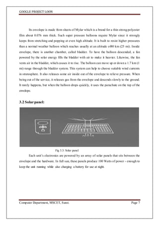 GOOGLE PROJECT LOON
Computer Department, MSCET, Surat. Page 7
Its envelope is made from sheets of Mylar which is a brand for a thin strong polyester
film about 0.076 mm thick. Such super pressure balloons require Mylar since it strongly
keeps from stretching and popping at even high altitude. It is built to resist higher pressures
than a normal weather balloon which reaches usually at an altitude of40 km (25 mi). Inside
envelope, there is another chamber, called bladder. To have the balloon descended, a fan
powered by the solar energy fills the bladder with air to make it heavier. Likewise, the fan
vents air in the bladder, which causes it to rise. The balloon can move up or down a 1.7 km (1
mi) range through the bladder system. This system can help to choose suitable wind currents
in stratosphere. It also releases some air inside out of the envelope to relieve pressure. When
being out of the service, it releases gas from the envelope and descends slowly to the ground.
It rarely happens, but when the balloon drops quickly, it uses the parachute on the top of the
envelope.
3.2 Solarpanel:
Fig 3.3: Solar panel
Each unit’s electronics are powered by an array of solar panels that sits between the
envelope and the hardware. In full sun, these panels produce 100 Watts of power - enough to
keep the unit running while also charging a battery for use at night.
 
