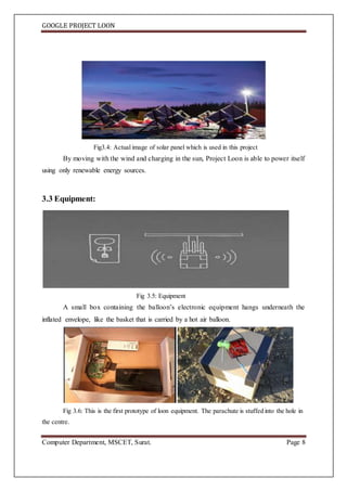 GOOGLE PROJECT LOON
Computer Department, MSCET, Surat. Page 8
Fig3.4: Actual image of solar panel which is used in this project
By moving with the wind and charging in the sun, Project Loon is able to power itself
using only renewable energy sources.
3.3 Equipment:
Fig 3.5: Equipment
A small box containing the balloon’s electronic equipment hangs underneath the
inflated envelope, like the basket that is carried by a hot air balloon.
Fig 3.6: This is the first prototype of loon equipment. The parachute is stuffed into the hole in
the centre.
 