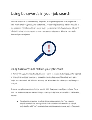 Using buzzwords in your job search
You now know how to start searching for project management jobs! Job searching can be a
time of self-reﬂection, growth, and excitement. Add a career path change into the mix, and it
can also seem intimidating. We are about to give you some tips to help you in your job search
eﬀorts, including introducing you to some common buzzwords and skills that commonly
appear in job descriptions.
Using buzzwords and skills in your job search
In the last video, you learned about buzzwords—words or phrases that are popular for a period
of time or in a particular industry. In today’s job market, buzzwords like data-driven, team
player, and self-starter are common. You may see terms like these show up throughout your
searches.
Similarly, many job descriptions list the speciﬁc skills they require candidates to have. These
skills can become some of the terms that you use in your job search. Examples of these skills
include:
● Coordination, or getting people and teams to work together. You may see
responsibilities in job descriptions such as “coordination of eﬀorts to achieve
project deliverable” or “coordinate internal resources to ensure successful project
 