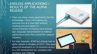ENDLESS APPLICATIONS—
RESULTS OF THE ALPHA
RELEASE
• There are many, many applications for this
technology— from civil engineering
(sensing cars at a stop light without
needing pressure plates) to
communications (including more precise
sign language interpretation) to medical
applications (more fine control for surgical
robotics).
• For now, however, ATAP has already had an
alpha release in October of 2015. They gave
about 60 developers in 14 countries access
to a Soli development kit, complete with
hardware and software.
 