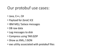 Our protobuf use cases:
• Java, C++, C#
• Payload for ZeroC ICE
• IBM MQ / Solace messages
• DB raw data
• Log messages to disk
• Compress using TAR.GZIP
• Show as XML / JSON
• exe utility associated with protobuf files
 