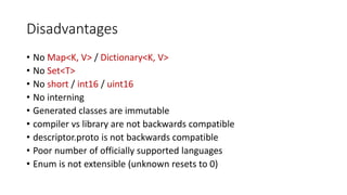 Disadvantages
• No Map<K, V> / Dictionary<K, V>
• No Set<T>
• No short / int16 / uint16
• No interning
• Generated classes are immutable
• compiler vs library are not backwards compatible
• descriptor.proto is not backwards compatible
• Poor number of officially supported languages
• Enum is not extensible (unknown resets to 0)
 