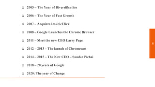  2005 – The Year of Diversification
 2006 – The Year of Fast Growth
 2007 – Acquires DoubleClick
 2008 – Google Launches the Chrome Browser
 2011 – Meet the new CEO Larry Page
 2012 – 2013 – The launch of Chromecast
 2014 – 2015 – The New CEO – Sundar Pichai
 2018 – 20 years of Google
 2020: The year of Change
6
 