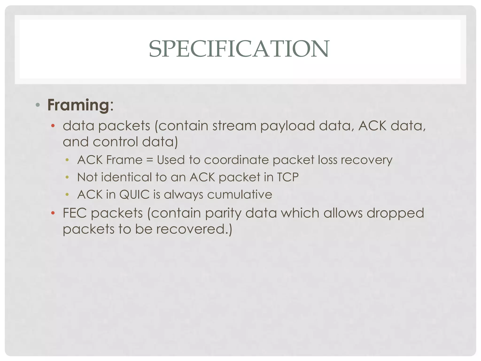 SPECIFICATION
• Framing:
• data packets (contain stream payload data, ACK data,
and control data)
• ACK Frame = Used to coordinate packet loss recovery
• Not identical to an ACK packet in TCP
• ACK in QUIC is always cumulative

• FEC packets (contain parity data which allows dropped
packets to be recovered.)

 