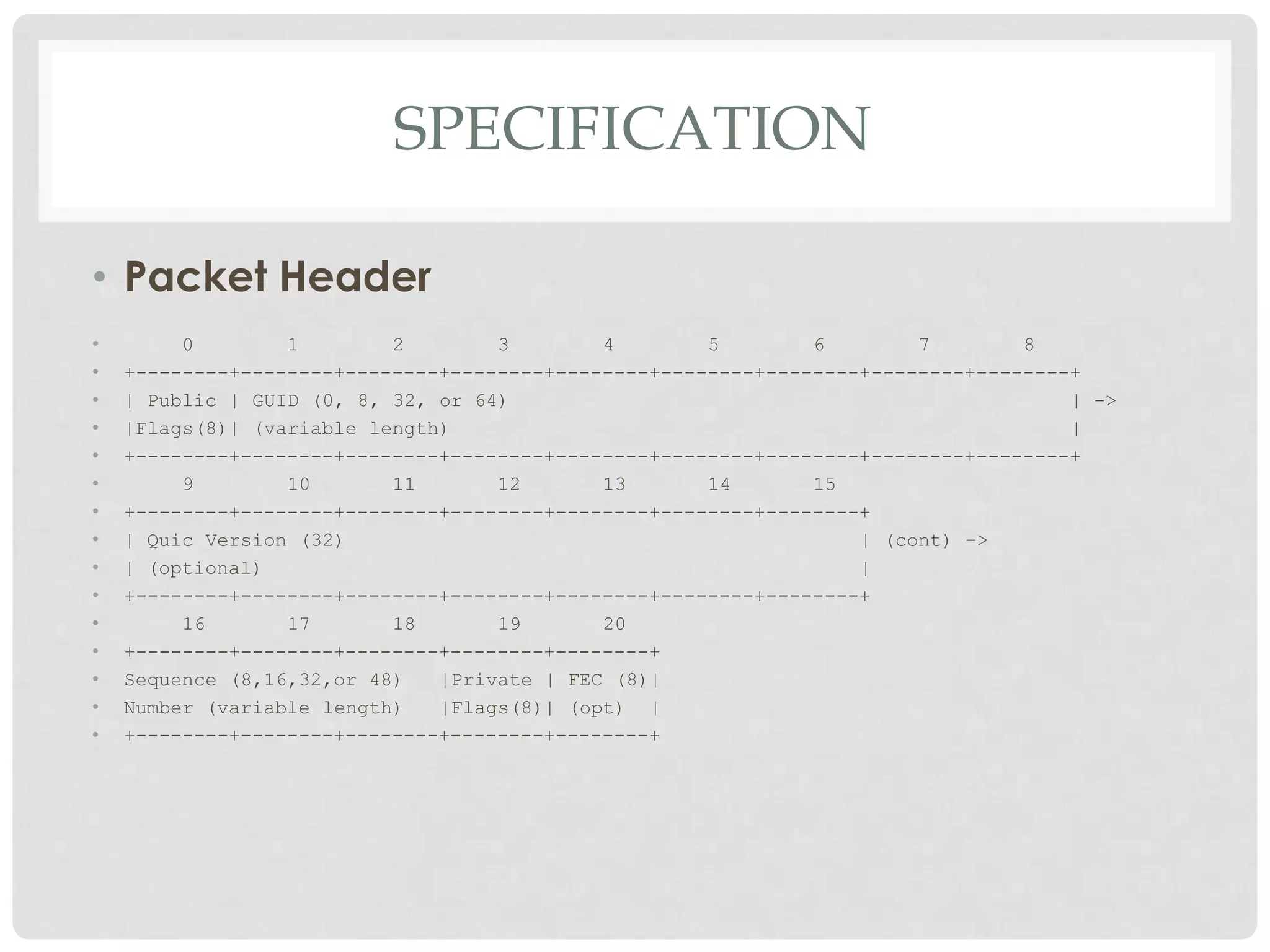 SPECIFICATION
• Packet Header
•
•
•
•
•
•
•
•
•
•
•
•
•
•
•

0
1
2
3
4
5
6
7
8
+--------+--------+--------+--------+--------+--------+--------+--------+--------+
| Public | GUID (0, 8, 32, or 64)
| ->
|Flags(8)| (variable length)
|
+--------+--------+--------+--------+--------+--------+--------+--------+--------+
9
10
11
12
13
14
15
+--------+--------+--------+--------+--------+--------+--------+
| Quic Version (32)
| (cont) ->
| (optional)
|
+--------+--------+--------+--------+--------+--------+--------+
16
17
18
19
20
+--------+--------+--------+--------+--------+
Sequence (8,16,32,or 48)
|Private | FEC (8)|
Number (variable length)
|Flags(8)| (opt) |
+--------+--------+--------+--------+--------+

 