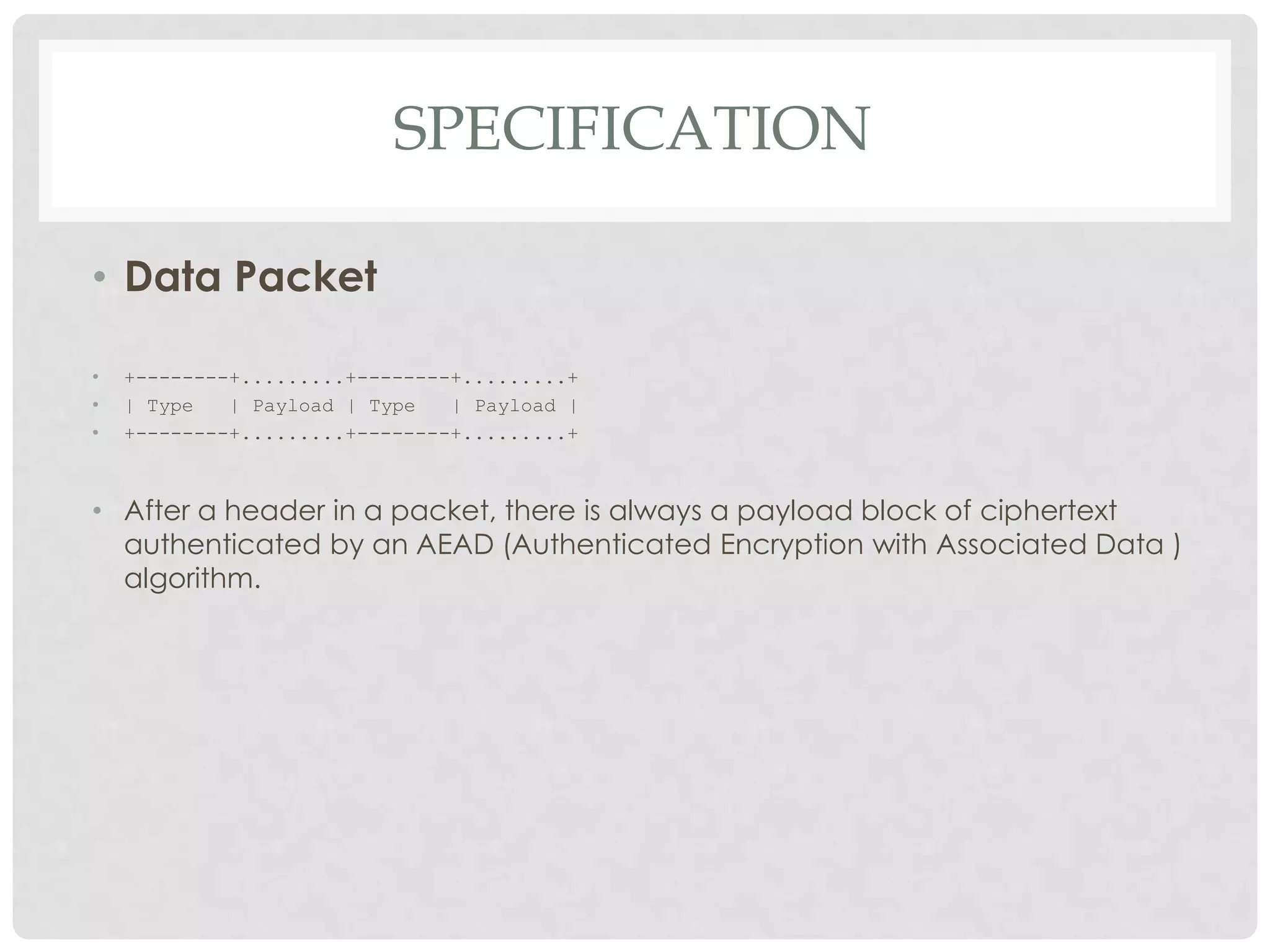 SPECIFICATION
• Data Packet
•
•
•

+--------+.........+--------+.........+
| Type
| Payload | Type
| Payload |
+--------+.........+--------+.........+

• After a header in a packet, there is always a payload block of ciphertext
authenticated by an AEAD (Authenticated Encryption with Associated Data )
algorithm.

 