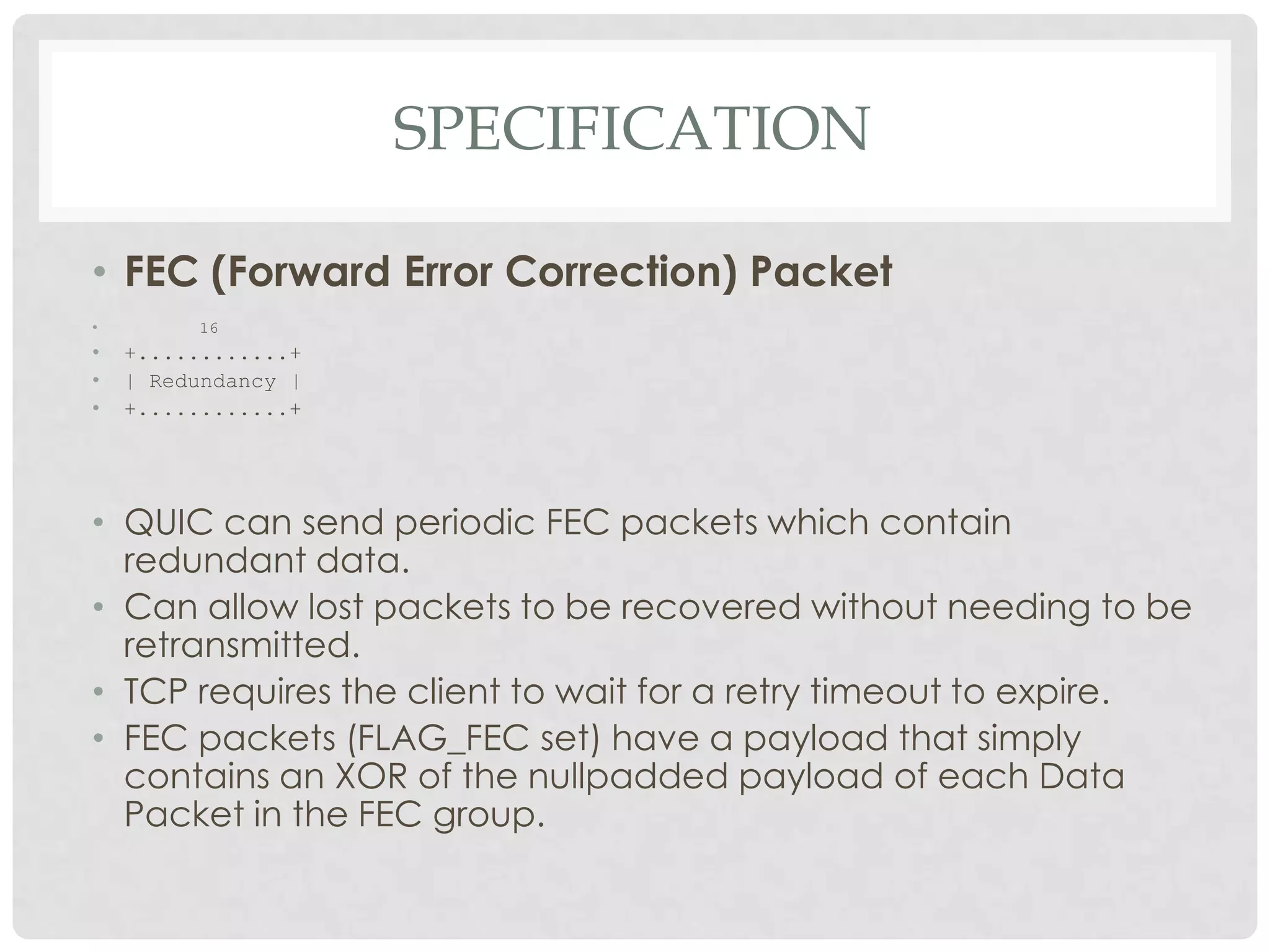 SPECIFICATION
• FEC (Forward Error Correction) Packet
•

16

•
•
•

+............+
| Redundancy |
+............+

• QUIC can send periodic FEC packets which contain
redundant data.
• Can allow lost packets to be recovered without needing to be
retransmitted.
• TCP requires the client to wait for a retry timeout to expire.
• FEC packets (FLAG_FEC set) have a payload that simply
contains an XOR of the nullpadded payload of each Data
Packet in the FEC group.

 