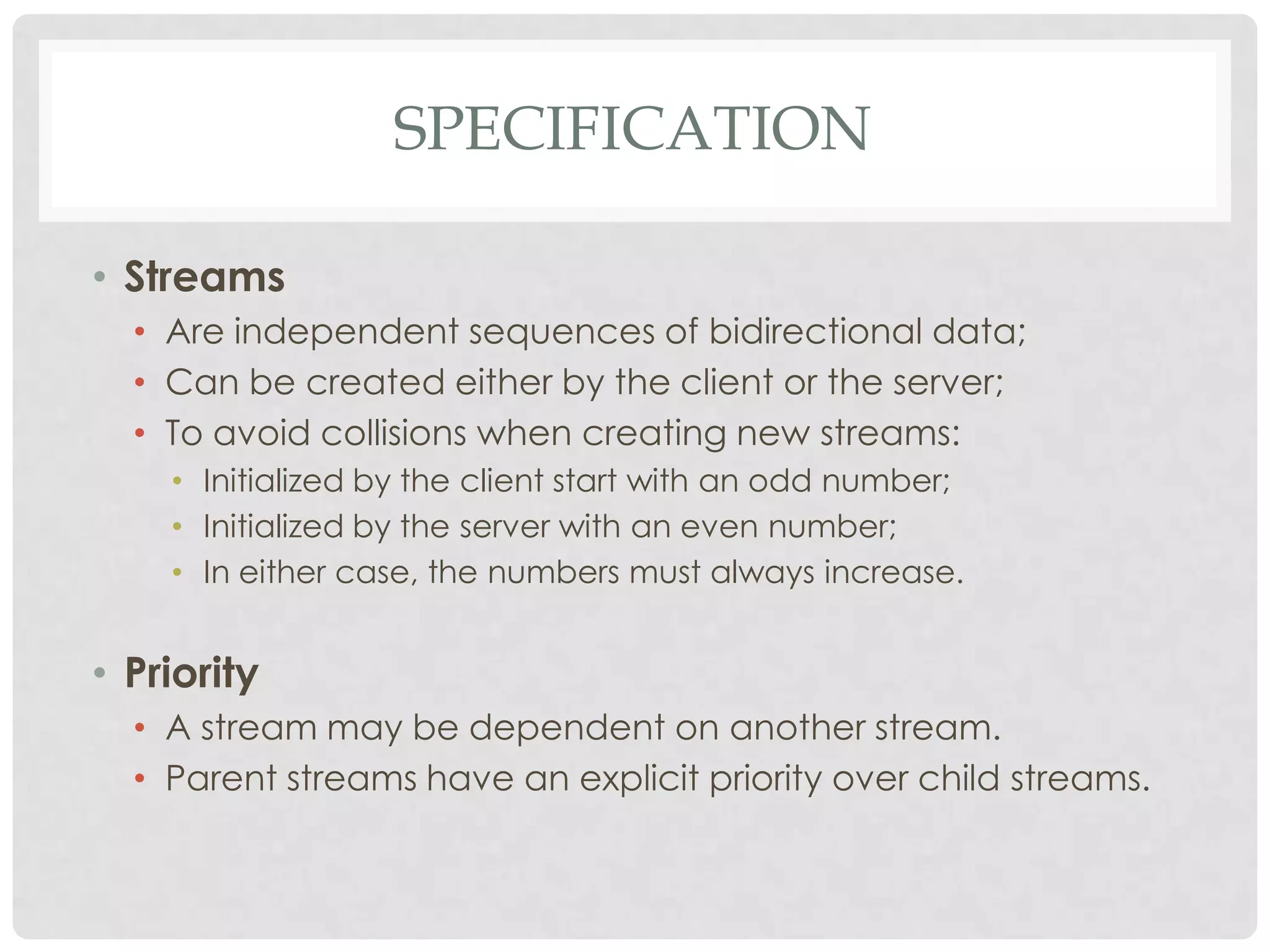 SPECIFICATION
• Streams
• Are independent sequences of bidirectional data;
• Can be created either by the client or the server;
• To avoid collisions when creating new streams:
• Initialized by the client start with an odd number;
• Initialized by the server with an even number;
• In either case, the numbers must always increase.

• Priority
• A stream may be dependent on another stream.
• Parent streams have an explicit priority over child streams.

 