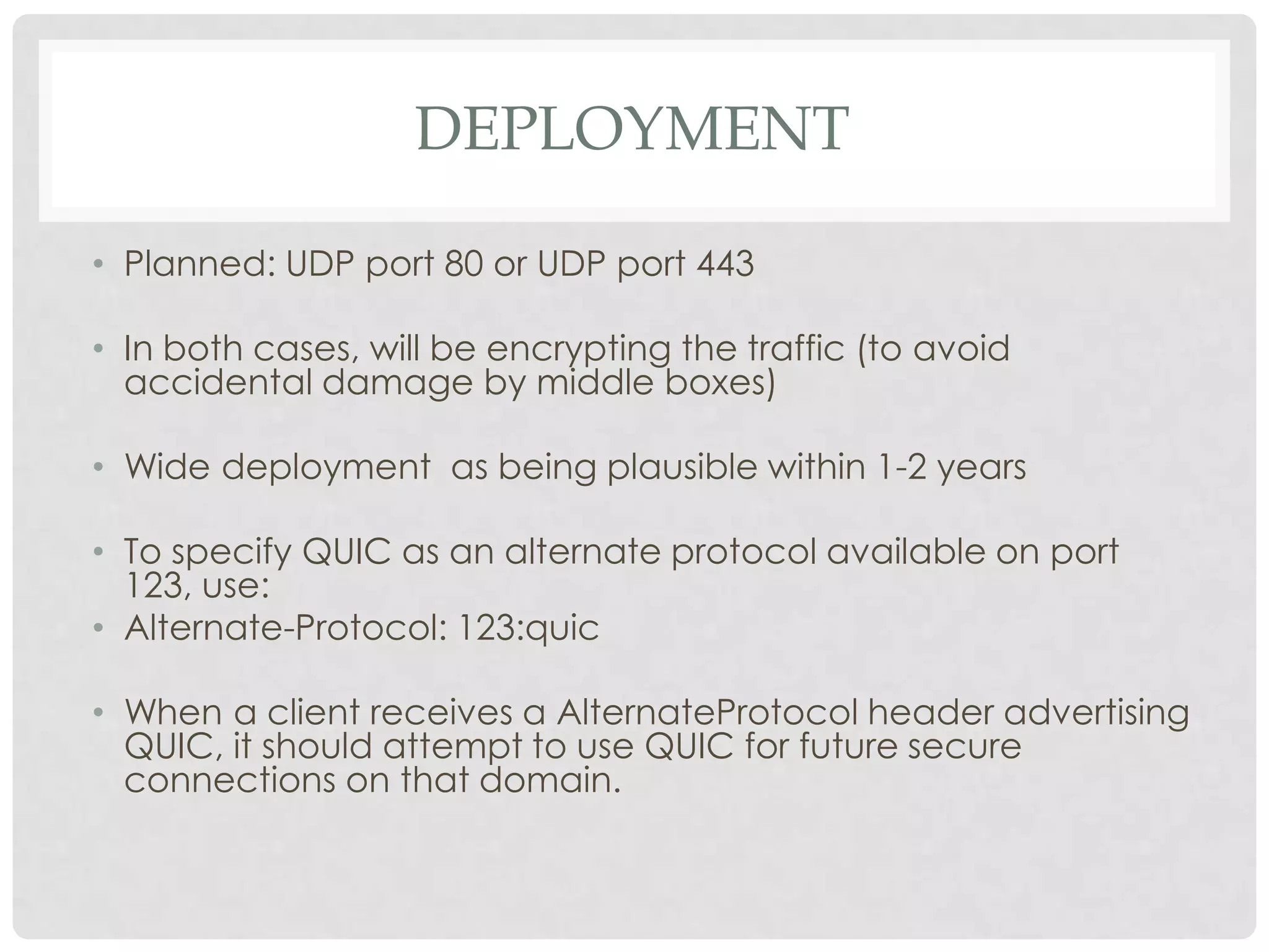 DEPLOYMENT
• Planned: UDP port 80 or UDP port 443
• In both cases, will be encrypting the traffic (to avoid
accidental damage by middle boxes)
• Wide deployment as being plausible within 1-2 years

• To specify QUIC as an alternate protocol available on port
123, use:
• Alternate-Protocol: 123:quic
• When a client receives a AlternateProtocol header advertising
QUIC, it should attempt to use QUIC for future secure
connections on that domain.

 