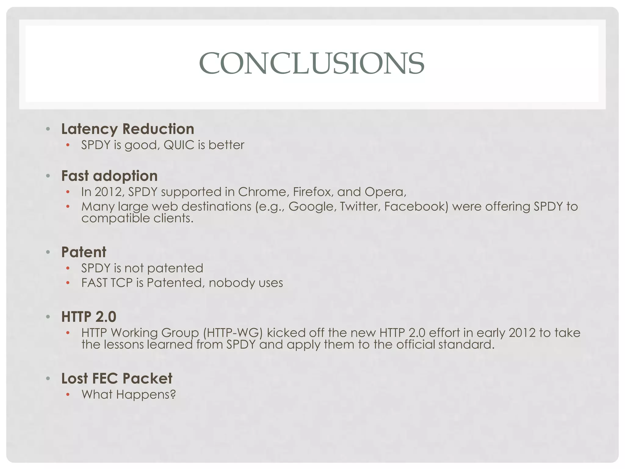 CONCLUSIONS
• Latency Reduction

• SPDY is good, QUIC is better

• Fast adoption

• In 2012, SPDY supported in Chrome, Firefox, and Opera,
• Many large web destinations (e.g., Google, Twitter, Facebook) were offering SPDY to
compatible clients.

• Patent

• SPDY is not patented
• FAST TCP is Patented, nobody uses

• HTTP 2.0

• HTTP Working Group (HTTP-WG) kicked off the new HTTP 2.0 effort in early 2012 to take
the lessons learned from SPDY and apply them to the official standard.

• Lost FEC Packet

• What Happens?

 