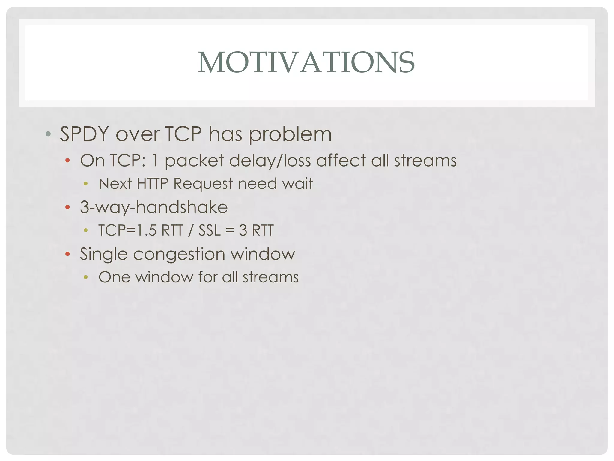 MOTIVATIONS
• SPDY over TCP has problem
• On TCP: 1 packet delay/loss affect all streams
• Next HTTP Request need wait

• 3-way-handshake
• TCP=1.5 RTT / SSL = 3 RTT

• Single congestion window
• One window for all streams

 