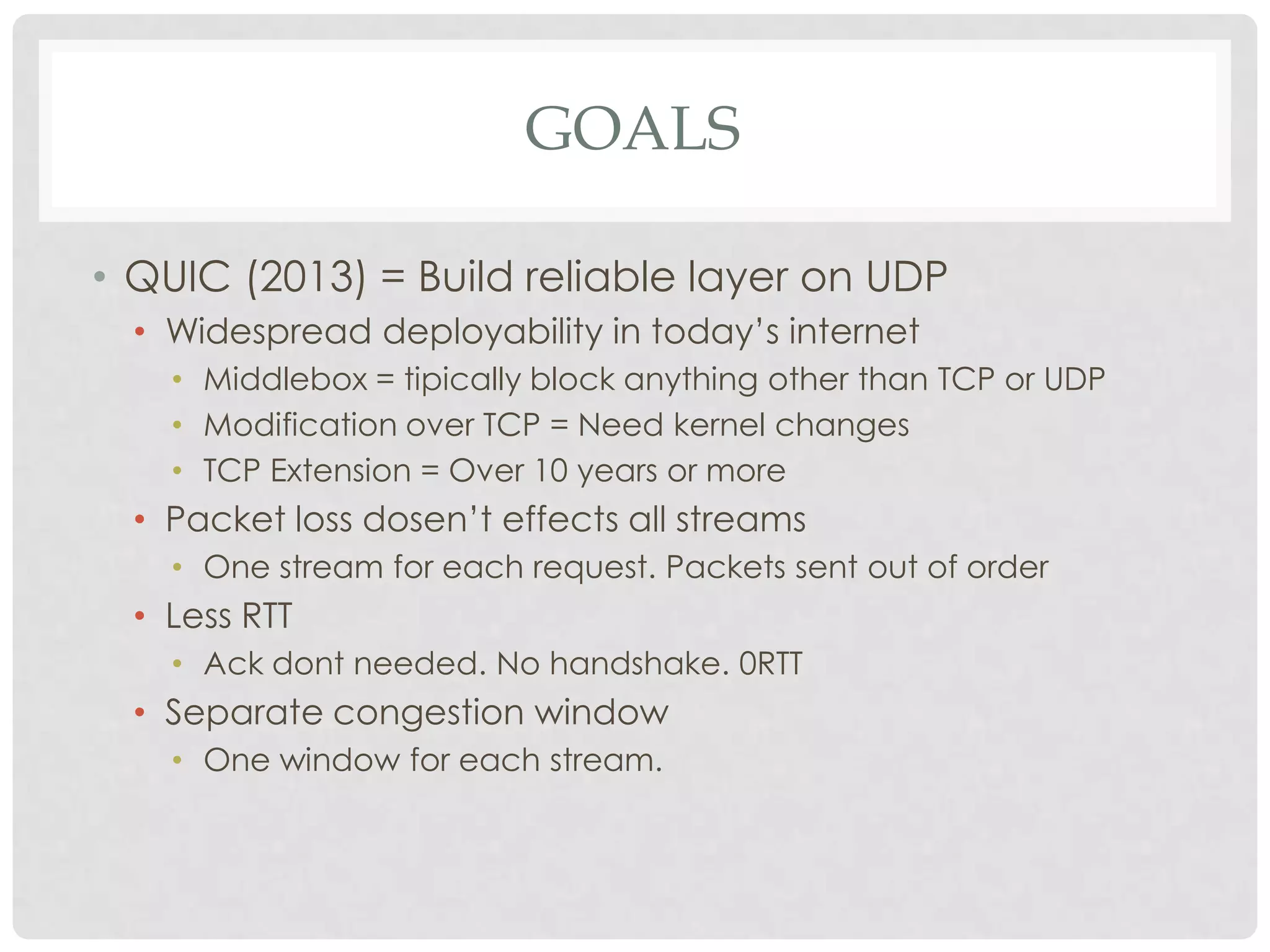 GOALS
• QUIC (2013) = Build reliable layer on UDP
• Widespread deployability in today’s internet
• Middlebox = tipically block anything other than TCP or UDP
• Modification over TCP = Need kernel changes
• TCP Extension = Over 10 years or more

• Packet loss dosen’t effects all streams
• One stream for each request. Packets sent out of order

• Less RTT
• Ack dont needed. No handshake. 0RTT

• Separate congestion window
• One window for each stream.

 