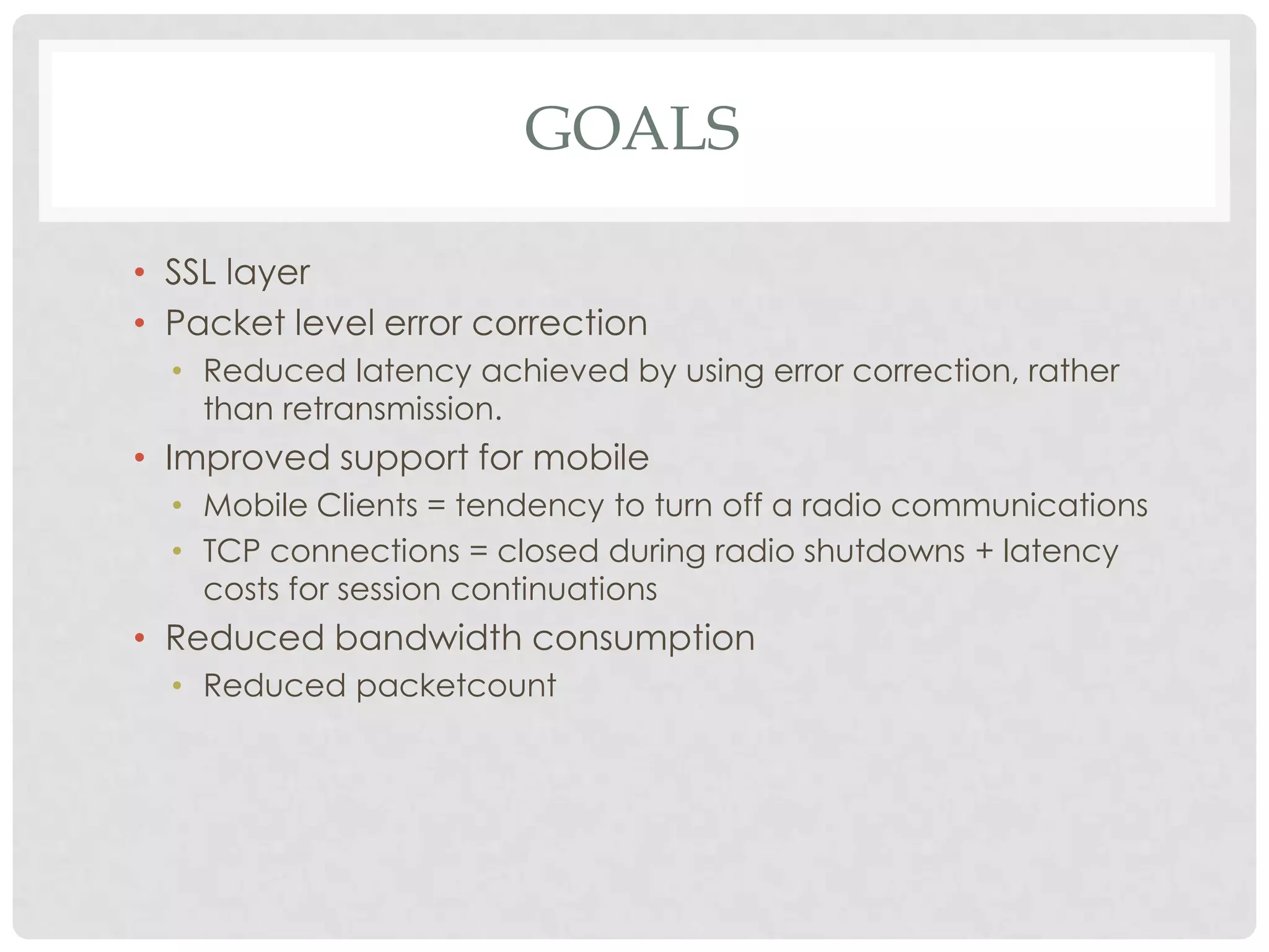 GOALS
• SSL layer
• Packet level error correction
• Reduced latency achieved by using error correction, rather
than retransmission.

• Improved support for mobile
• Mobile Clients = tendency to turn off a radio communications
• TCP connections = closed during radio shutdowns + latency
costs for session continuations

• Reduced bandwidth consumption
• Reduced packetcount

 