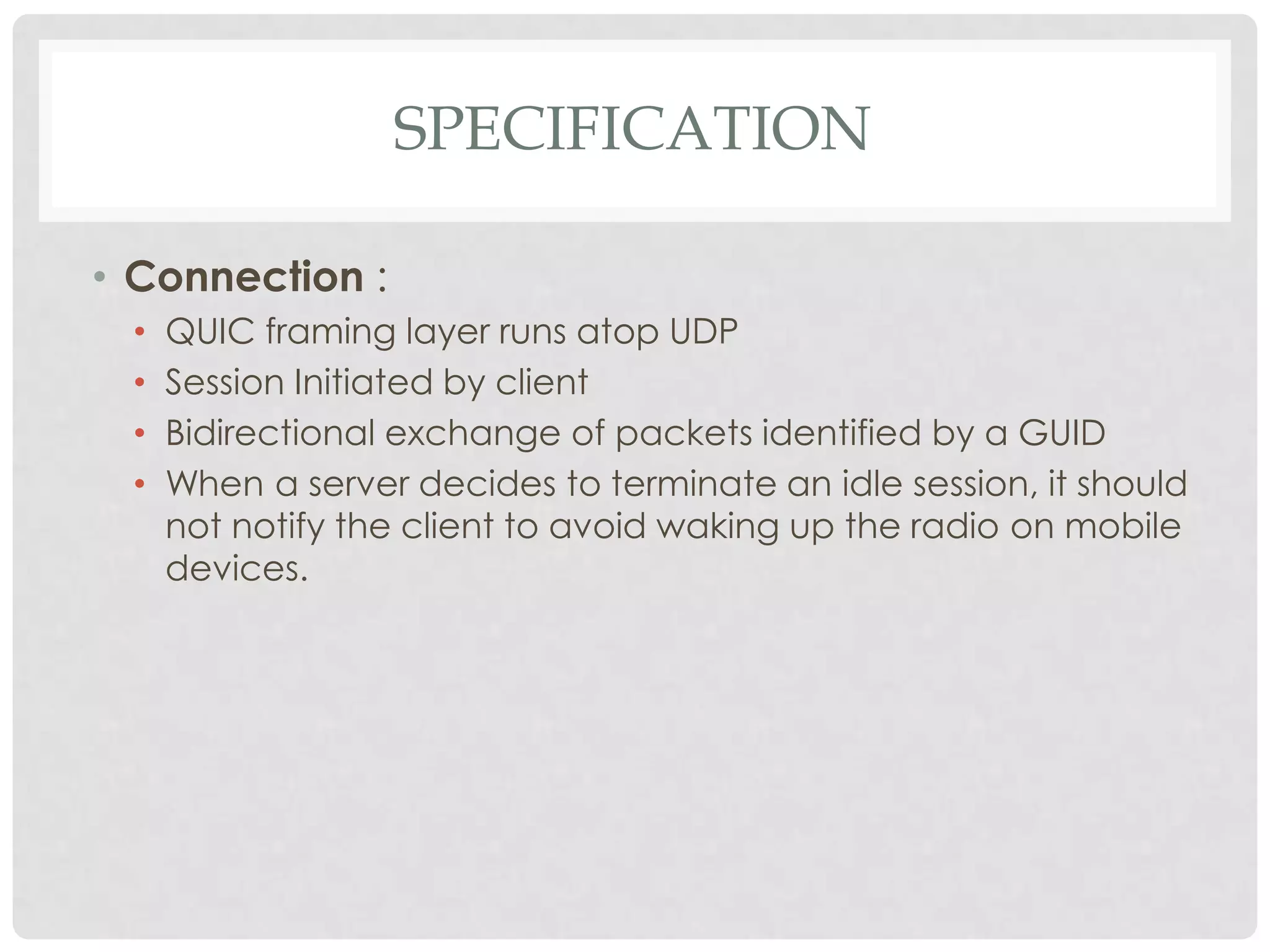 SPECIFICATION
• Connection :
•
•
•
•

QUIC framing layer runs atop UDP
Session Initiated by client
Bidirectional exchange of packets identified by a GUID
When a server decides to terminate an idle session, it should
not notify the client to avoid waking up the radio on mobile
devices.

 