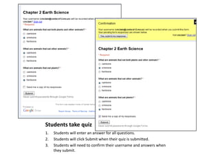Students take quiz
1.
2.
3.

Students will enter an answer for all questions.
Students will click Submit when their quiz is submitted.
Students will need to confirm their username and answers when
they submit.

 