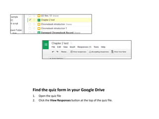 Find the quiz form in your Google Drive
1.
2.

Open the quiz file
Click the View Responses button at the top of the quiz file.

 