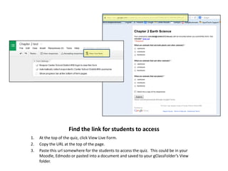 Find the link for students to access
1.
2.
3.

At the top of the quiz, click View Live Form.
Copy the URL at the top of the page.
Paste this url somewhere for the students to access the quiz. This could be in your
Moodle, Edmodo or pasted into a document and saved to your gClassFolder’s View
folder.

 