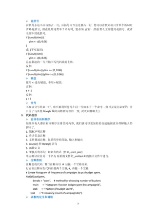 3
 花括号
前括号永远不应该独占一行; 后括号应当总是独占一行. 您可以在代码块只含单个语句时
省略花括号; 但在处理这类单个语句时, 您必须 前后一致地 要么全部使用花括号, 或者
全部不用花括号.
if (is.null(ylim)) {
ylim <- c(0, 0.06)
}
或 (不可混用)
if (is.null(ylim))
ylim <- c(0, 0.06)
总在新起的一行开始书写代码块的主体.
反例:
if (is.null(ylim)) ylim <- c(0, 0.06)
if (is.null(ylim)) {ylim <- c(0, 0.06)}
 赋值
使用 <- 进行赋值, 不用 = 赋值.
正例:
x <- 5
反例:
x = 5
 分号
不要以分号结束一行, 也不要利用分号在同一行放多于一个命令. (分号是毫无必要的, 并
且为了与其他 Google 编码风格指南保持一致, 此处同样略去.)
3. 代码组织
 总体布局和顺序
如果所有人都以相同顺序安排代码内容, 我们就可以更加轻松快速地阅读并理解他人的
脚本了.
1. 版权声明注释
2. 作者信息注释
3. 文件描述注释, 包括程序的用途, 输入和输出
4. source() 和 library() 语句
5. 函数定义
6. 要执行的语句, 如果有的话 (例如, print, plot)
单元测试应在另一个名为 原始的文件名_unittest.R 的独立文件中进行.
 注释准则
注释您的代码. 整行注释应以 # 后接一个空格开始.
行内短注释应在代码后接两个空格, #, 再接一个空格.
# Create histogram of frequency of campaigns by pct budget spent.
hist(df$pctSpent,
breaks = "scott", # method for choosing number of buckets
main = "Histogram: fraction budget spent by campaignid",
xlab = "Fraction of budget spent",
ylab = "Frequency (count of campaignids)")
 函数的定义和调用
 