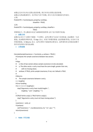 4
函数定义应首先列出无默认值的参数, 然后再列出有默认值的参数.
函数定义和函数调用中, 允许每行写多个参数; 折行只允许在赋值语句外进行.
正例:
PredictCTR <- function(query, property, numDays,
showPlot = TRUE)
反例:
PredictCTR <- function(query, property, numDays, showPlot =
TRUE)
理想情况下, 单元测试应该充当函数调用的样例 (对于包中的程序来说).
 函数文档
函数在定义行下方都应当紧接一个注释区. 这些注释应当由如下内容组成: 此函数的一句话
描述; 此函数的参数列表, 用 Args: 表示, 对每个参数的描述 (包括数据类型); 以及对于返
回值的描述, 以 Returns: 表示. 这些注释应当描述得足够充分, 这样调用者无须阅读函数中
的任何代码即可使用此函数.
 示例函数
CalculateSampleCovariance <- function(x, y, verbose = TRUE) {
# Computes the sample covariance between two vectors.
#
# Args:
# x: One of two vectors whose sample covariance is to be calculated.
# y: The other vector. x and y must have the same length, greater than one,
# with no missing values.
# verbose: If TRUE, prints sample covariance; if not, not. Default is TRUE.
#
# Returns:
# The sample covariance between x and y.
n <- length(x)
# Error handling
if (n <= 1 || n != length(y)) {
stop("Arguments x and y have invalid lengths: ",
length(x), " and ", length(y), ".")
}
if (TRUE %in% is.na(x) || TRUE %in% is.na(y)) {
stop(" Arguments x and y must not have missing values.")
}
covariance <- var(x, y)
if (verbose)
cat("Covariance = ", round(covariance, 4), ".n", sep = "")
return(covariance)
}
 TODO 书写风格
 