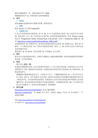 5
编码时通篇使用一种一致的风格来书写 TODO.
TODO(您的用户名): 所要采取行动的明确描述
4. 语言
 Attach
使用 attach 造成错误的可能数不胜数. 避免使用它.
 函数
错误 (error) 应当使用 stop() 抛出.
 对象和方法
S 语言中有两套面向对象系统, S3 和 S4, 在 R 中这两套均可使用. S3 方法的可交互性更
强, 更加灵活, 反之, S4 方法更加正式和严格. (对这两套系统的说明, 参见 Thomas Lumley
的文章 "Programmer's Niche: A Simple Class, in S3 and S4", 发表于 R News 4/1, 2004, 33 - 36
页: http://cran.r-project.org/doc/Rnews/Rnews_2004-1.pdf.)
这里推荐使用 S3 对象和方法, 除非您有很强烈的理由去使用 S4 对象和方法. 使用 S4 对
象的一个主要理由是在 C++ 代码中直接使用对象. 使用一个 S4 泛型/方法的主要理由是
对双参数的分发.
避免混用 S3 和 S4: S4 方法会忽略 S3 中的继承, 反之亦然.
5. 例外
除非有不去这样做的好理由, 否则应当遵循以上描述的编码惯例. 例外包括遗留代码的维护
和对第三方代码的修改.
6. 结语
遵守常识, 前后一致.
如果您在编辑现有代码, 花几分钟看看代码的上下文并弄清它的风格. 如果其他人在 if 语句
周围使用了空格, 那您也应该这样做. 如果他们的注释是用星号组成的小盒子围起来的, 那
您也要这样写。
遵循编码风格准则的意义在于, 人们相当于有了一个编程的通用词汇表, 于是人们可以专
注于您在 说什么, 而不是您是 怎么说 的. 我们在这里提供全局的编码风格规则以便人们
了解这些词汇, 但局部风格也很重要. 如果您加入文件中的代码看起来和周围的已有代码
截然不同, 那么代码阅读者的阅读节奏就会被破坏. 尽量避免这样做. OK, 关于如何写代
码已经写得够多了; 代码本身要有趣的多. 编码愉快!
7. 参考文献
http://www.maths.lth.se/help/R/RCC/ - R 语言编码惯例
http://ess.r-project.org/ - 为 emacs 用户而生. 在您的 emacs 中运行 R 并且提供了一个
emacs mode.
来源: http://www.road2stat.com/rstyle/rstyle.html
本文 PDF 作者：http://weibo.com/u/1926504873
 