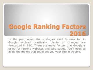 Google Ranking Factors
2016
In the past years, the strategies used to rank top in
Google evolved drastically, plenty of changes are
forecasted in SEO. There are many factors that Google is
using for ranking websites and web pages. You’ll need to
avoid the moves that could get you your site in trouble.
 
