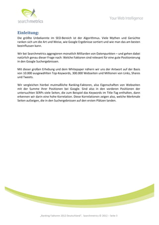  




Einleitung:	
  
Die	
   größte	
   Unbekannte	
   im	
   SEO-­‐Bereich	
   ist	
   der	
   Algorithmus.	
   Viele	
   Mythen	
   und	
   Gerüchte	
  
ranken	
  sich	
  um	
  die	
  Art	
  und	
  Weise,	
  wie	
  Google	
  Ergebnisse	
  sortiert	
  und	
  wie	
  man	
  das	
  am	
  besten	
  
beeinflussen	
  kann.	
  
	
  
Wir	
  bei	
  Searchmetrics	
  aggregieren	
  monatlich	
  Milliarden	
  von	
  Datenpunkten	
  –	
  und	
  gehen	
  dabei	
  
natürlich	
  genau	
  dieser	
  Frage	
  nach:	
  Welche	
  Faktoren	
  sind	
  relevant	
  für	
  eine	
  gute	
  Positionierung	
  
in	
  den	
  Google	
  Suchergebnissen.	
  	
  
	
  
Mit	
  dieser	
  großen	
  Erhebung	
  und	
  dem	
  Whitepaper	
  nähern	
  wir	
  uns	
  der	
  Antwort	
  auf	
  der	
  Basis	
  
von	
   10.000	
   ausgewählten	
   Top-­‐Keywords,	
   300.000	
   Webseiten	
   und	
   Millionen	
   von	
   Links,	
   Shares	
  
und	
  Tweets.	
  	
  
	
  
Wir	
   vergleichen	
   hierbei	
   mutmaßliche	
   Ranking-­‐Faktoren,	
   also	
   Eigenschaften	
   von	
   Webseiten	
  
mit	
   der	
   Summe	
   ihrer	
   Positionen	
   bei	
   Google.	
   Sind	
   also	
   in	
   den	
   vorderen	
   Positionen	
   der	
  
untersuchten	
  SERPs	
  viele	
  Seiten,	
  die	
  zum	
  Beispiel	
  das	
  Keywords	
  im	
  Title-­‐Tag	
  enthalten,	
  dann	
  
erkennen	
  wir	
  darin	
  eine	
  hohe	
  Korrelation.	
  Diese	
  Korrelationen	
  zeigen	
  also,	
  welche	
  Merkmale	
  
Seiten	
  aufzeigen,	
  die	
  in	
  den	
  Suchergebnissen	
  auf	
  den	
  ersten	
  Plätzen	
  landen.	
  	
  




	
  
	
  
	
  
	
  
	
  
	
  
	
  
	
                        „Ranking	
  Faktoren	
  2012	
  Deutschland“,	
  	
  Searchmetrics	
  ©	
  2012	
  –	
  Seite	
  3	
               	
  	
     	
  
 