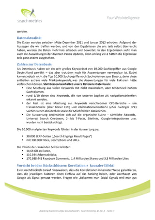  




werden.	
  	
  

Datenaktualität	
  
Die	
   Daten	
   wurden	
   zwischen	
   Mitte	
   Dezember	
   2011	
   und	
   Januar	
   2012	
   erhoben.	
   Aufgrund	
   der	
  
Aussagen	
   die	
   wir	
   treffen	
   werden,	
   und	
   von	
   den	
   Ergebnissen	
   die	
   uns	
   teils	
   selbst	
   überrascht	
  
haben,	
   wurden	
   die	
   Daten	
   mehrmals	
   erhoben	
   und	
   bewertet.	
   In	
   den	
   Ergebnissen	
   sieht	
   man	
  
auch	
  die	
  Auswirkungen	
  der	
  diversen	
  Panda	
  Updates,	
  denn	
  Anfang	
  2011	
  hätten	
  die	
  Ergebnisse	
  
teils	
  ganz	
  anders	
  ausgesehen.	
  

Zahlen	
  zur	
  Datenbasis	
  
Als	
   Datenbasis	
   haben	
   wir	
   ein	
   sehr	
   großes	
   Keywordset	
   von	
   10.000	
   Suchbegriffen	
   aus	
   Google	
  
Deutschland	
   gewählt	
   –	
   das	
   aber	
   trotzdem	
   noch	
   für	
   Auswertungen	
   verwendbar	
   ist.	
   Dabei	
  
kamen	
  jedoch	
  nicht	
  die	
  Top	
  10.000	
  Suchbegriffe	
  nach	
  Suchvolumen	
  zum	
  Einsatz,	
  denn	
  diese	
  
enthalten	
   extrem	
   viele	
   Markenkeywords,	
  was	
   die	
   Auswertungen	
   für	
   viele	
   Faktoren	
   hätte	
  
verfälschen	
  können.	
  Stattdessen	
  beinhaltet	
  unsere	
  Referenz-­‐Datenbasis:	
  
        • Eine	
   Mischung	
   aus	
   vielen	
   Keywords	
   mit	
   nicht	
   maximalem,	
   aber	
   tendenziell	
   hohem	
  
           Suchvolumen,	
  
        • rund	
   1/10	
   davon	
   sind	
   Keywords,	
   die	
   von	
   unseren	
   Logiken	
   als	
   navigationsorientiert	
  
           erkannt	
  werden,	
  
        • der	
   Rest	
   ist	
   eine	
   Mischung	
   aus	
   Keywords	
   verschiedener	
   CPC-­‐Bereiche	
   –	
   um	
  
           transaktionelle	
   (eher	
   hoher	
   CPC)	
   und	
   informationsorientierte	
   (eher	
   niedriger	
   CPC)	
  
           Suchen	
  sicher	
  abzudecken	
  sowie	
  die	
  Mischformen	
  dazwischen.	
  
        • Die	
   Auswertung	
   beschränkte	
   sich	
   auf	
   die	
   organische	
   Suche	
   –	
   sämtliche	
   Adwords,	
  	
  
           Universal	
   Search	
   Oneboxen,	
   2-­‐	
   bis	
   7-­‐Packs,	
   Sitelinks,	
   iGoogle-­‐Integrationen	
   usw.	
  
           wurden	
  nicht	
  berücksichtigt.	
  

Die	
  10.000	
  analysierten	
  Keywords	
  führten	
  in	
  der	
  Auswertung	
  zu:	
  

       •   30.000	
  SERP-­‐Seiten	
  („Search	
  Enginge	
  Result	
  Pages“)	
  
       •   mit	
  300.000	
  Titles,	
  Descriptions	
  und	
  URLs.	
  

Die	
  Inhalte	
  der	
  rankenden	
  Seiten	
  lieferten:	
  
      • 14,68	
  GB	
  an	
  Daten,	
  
      • 110.944	
  Adsenseblöcke,	
  
      • 170.988.441	
  Facebook	
  Comments,	
  1,4	
  Milliarden	
  Shares	
  und	
  3,3	
  Milliarden	
  Likes	
  

Vorsicht	
  bei	
  den	
  Rückschlüssen:	
  Korellation	
  ≠	
  	
  kausaler	
  Effekt!	
  
Es	
  ist	
  nachdrücklich	
  darauf	
  hinzuweisen,	
  dass	
  die	
  Korrelationen	
  in	
  keinster	
  Weise	
  garantieren,	
  
dass	
   die	
   jeweiligen	
   Faktoren	
   einen	
   Einfluss	
   auf	
   das	
   Ranking	
   haben,	
   oder	
   überhaupt	
   von	
  
Google	
   als	
   Signal	
   genutzt	
   werden.	
   Fragen	
   wie	
   „Bekommt	
   man	
   Social	
   Signals	
   weil	
   man	
   gut	
  

	
  
	
  
	
  
	
  
	
  
	
  
	
  
	
                        „Ranking	
  Faktoren	
  2012	
  Deutschland“,	
  	
  Searchmetrics	
  ©	
  2012	
  –	
  Seite	
  7	
                 	
  	
     	
  
 