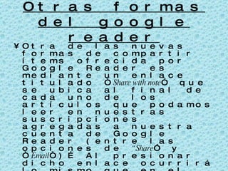 Otras formas del google reader Otra de las nuevas formas de compartir ítems ofrecida por Google Reader es mediante un enlace titulado “ Share with note ” que se ubica al final de cada uno de los artículos que podamos leer en nuestras suscripciones agregadas a nuestra cuenta de Google Reader (entre las opciones de  “Share ” y “ Email “)… Al presionar dicho enlace ocurrirá lo mismo que en el caso anterior: se nos abrirá una ventana donde confirmaremos la acción y tendremos la posibilidad de agregar un mensaje que acompañará a dicho ítem en la página donde se almacenan todo lo que compartamos…  
