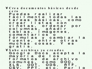 Crea documentos básicos desde cero Puedes realizar fácilmente todas las tareas básicas, como crear listas con viñetas, ordenar por columnas, añadir tablas, imágenes, comentarios o fórmulas y cambiar la fuente, entre otras muchas cosas. Y es gratis. Sube archivos ya creados Google Docs acepta la mayoría de los formatos de archivo comunes, como DOC, XLS, ODT, ODS, RTF, CSV, PPT, etc. Por lo tanto, no dudes en subir archivos que ya tengas. El aspecto familiar del escritorio convierte la edición en un paseo Basta con que hagas clic en los botones de la barra de herramientas para aplicar negrita, subrayar, sangrar, cambiar la fuente o el formato de número, cambiar el color del fondo de las celdas, etc. 