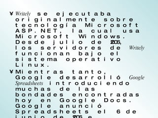 Writely  se ejecutaba originalmente sobre tecnología Microsoft ASP.NET, la cual usa Microsoft Windows. Desde julio de 2006, los servidores de  Writely  funcionan bajo el sistema operativo Linux. Mientras tanto, Google desarrolló  Google Spreadsheets  introduciendo muchas de las bondades encontradas hoy en Google Docs. Google anunció Spreadsheets el 6 de junio de 2006 e inicialmente lo puso a disposición sólo de una cantidad limitada de usuarios, según orden de llegada. El test limitado fue reemplazado después con una versión beta disponible para todos los titulares de una cuenta de Google. 