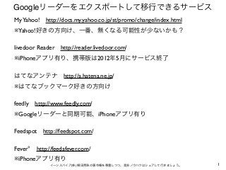 Googleリーダーをエクスポートして移行できるサービス
My Yahoo! http://docs.my.yahoo.co.jp/st/promo/change/index.html
※Yahoo!好きの方向け、一番、無くなる可能性が少ないか...