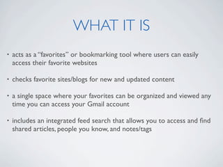WHAT IT IS
•   acts as a “favorites” or bookmarking tool where users can easily
    access their favorite websites

•   checks favorite sites/blogs for new and updated content

•   a single space where your favorites can be organized and viewed any
    time you can access your Gmail account

•   includes an integrated feed search that allows you to access and ﬁnd
    shared articles, people you know, and notes/tags
 