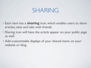 SHARING
• Each item has a sharing icon, which enables users to share
  articles, sites and tabs with friends.
• Sharing icon will have the article appear on your public page
  as well.
• Add customizable displays of your shared items on your
  website or blog.
 