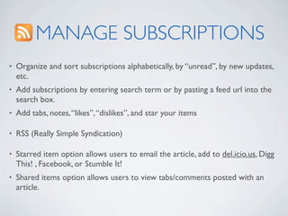 MANAGE SUBSCRIPTIONS
•   Organize and sort subscriptions alphabetically, by “unread”, by new updates,
    etc.
•   Add subscriptions by entering search term or by pasting a feed url into the
    search box.
•   Add tabs, notes, “likes”, “dislikes”, and star your items

•   RSS (Really Simple Syndication)

•   Starred item option allows users to email the article, add to del.icio.us, Digg
    This! , Facebook, or Stumble It!
•   Shared items option allows users to view tabs/comments posted with an
    article.
 