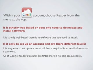 Within your                 account, choose Reader from the
menu at the top.

Is it strictly web based or does one need to download and
install software?

It is strictly web based, there is no software that you need to install.
 
Is it easy to set up an account and are there different levels?
It is very easy to set up an account, all that is required is an email address and
a password.
All of Google Reader’s features are free; there is no paid account level.
 
