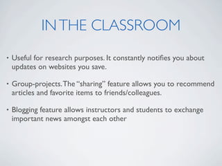 IN THE CLASSROOM
•   Useful for research purposes. It constantly notiﬁes you about
    updates on websites you save.

•   Group-projects. The “sharing” feature allows you to recommend
    articles and favorite items to friends/colleagues.

•   Blogging feature allows instructors and students to exchange
    important news amongst each other
 