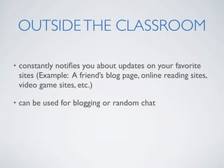 OUTSIDE THE CLASSROOM

•   constantly notiﬁes you about updates on your favorite
    sites (Example: A friend’s blog page, online reading sites,
    video game sites, etc.)

•   can be used for blogging or random chat
 