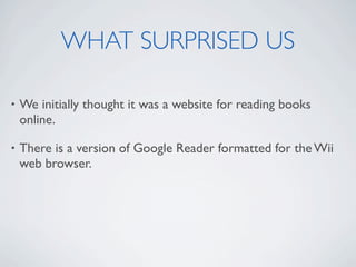WHAT SURPRISED US

•   We initially thought it was a website for reading books
    online.

•   There is a version of Google Reader formatted for the Wii
    web browser.
 