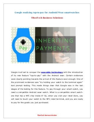 TRooTech Business Solution
Google readying tap-to-pay for Android Wear smartwatches
TRooTech Business Solutions
Google is all set to conquer the wearable technology with the introduction
of its new feature “tap-to-pay” with the Android wear. Certain evidences
were clearly pointing towards the arrival of this feature soon enough. One of
the prominent evidences was “try holding your watch to the terminal again”
text prompt testing. This made things clear that Google was in the last
stages of the testing for this feature. To pay through your smart watch, you
need a compatible Android wear watch. What is a compatible smart watch-
one that has a NFC chip inside it? So, when you visit your retail store, you
will need to touch your watch to the NFC retail terminal, and you are ready
to pay for the goods you just purchased.
 
