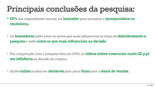 Principais conclusões da pesquisa:
•  67% dos respondentes usaram um buscador para encontrar a incorporadora ou
   imobiliária.

•  Os buscadores estão entre os meios que mais influenciam na etapa de descobrimento e
   pesquisa e estão entre os que mais influenciam na decisão.

•  Em comparação com a pesquisa feita em 2009, os vídeos online cresceram muito (21 p.p)
   em influência na decisão de compra.

•  Ações online podem ser decisivas para gerar fluxo para o stand de vendas.
 