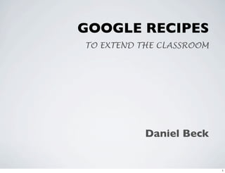 GOOGLE RECIPES
TO EXTEND THE CLASSROOM




           Daniel Beck


                          1
 