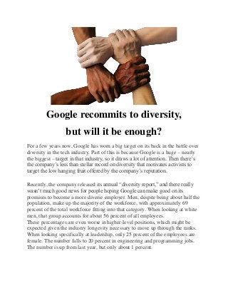 Google recommits to diversity,
but will it be enough?
For a few years now, Google has worn a big target on its back in the battle over
diversity in the tech industry. Part of this is because Google is a huge – nearly
the biggest – target in that industry, so it draws a lot of attention. Then there’s
the company’s less than stellar record on diversity that motivates activists to
target the low hanging fruit offered by the company’s reputation.
Recently, the company released its annual “diversity report,” and there really
wasn’t much good news for people hoping Google can make good on its
promises to become a more diverse employer. Men, despite being about half the
population, make up the majority of the workforce, with approximately 69
percent of the total workforce fitting into that category. When looking at white
men, that group accounts for about 56 percent of all employees.
These percentages are even worse in higher-level positions, which might be
expected given the industry longevity necessary to move up through the ranks.
When looking specifically at leadership, only 25 percent of the employees are
female. The number falls to 20 percent in engineering and programming jobs.
The number is up from last year, but only about 1 percent.
 