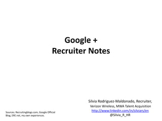 Google +
                                          Recruiter Notes




                                                   Silvia Rodriguez-Maldonado, Recruiter,
                                                    Verizon Wireless, MWA Talent Acquisition
Sources: Recruitingblogs.com, Google Official
                                                     http://www.linkedin.com/in/silviars/en
Blog, ERE.net, my own experiences.                               @Silvia_R_HR
 