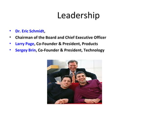 Leadership 
• Dr. Eric Schmidt, 
• Chairman of the Board and Chief Executive Officer 
• Larry Page, Co-Founder & President, Products 
• Sergey Brin, Co-Founder & President, Technology 
 