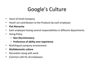 Google’s Culture 
• Heart of Small Company 
• Hand’s on contribution to the Products by each employee 
• Flat Hierarchy 
• Each employee having several responsibilities in different departments 
• Hiring Policy 
– Non Discriminatory 
– Preference of ability over experience 
• Multilingual company environment 
• Multidomestic culture 
• Recreation along with work 
• Common café for all employees 
 
