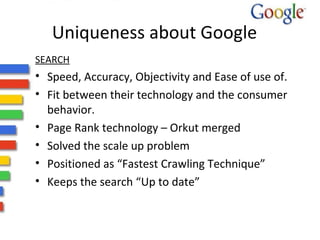 Uniqueness about Google 
SEARCH 
• Speed, Accuracy, Objectivity and Ease of use of. 
• Fit between their technology and the consumer 
behavior. 
• Page Rank technology – Orkut merged 
• Solved the scale up problem 
• Positioned as “Fastest Crawling Technique” 
• Keeps the search “Up to date” 
 