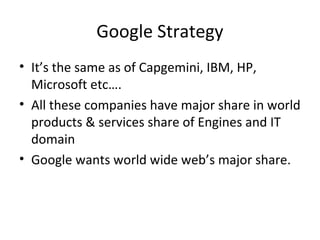 Google Strategy 
• It’s the same as of Capgemini, IBM, HP, 
Microsoft etc…. 
• All these companies have major share in world 
products & services share of Engines and IT 
domain 
• Google wants world wide web’s major share. 
 